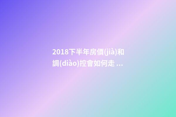 2018下半年房價(jià)和調(diào)控會如何走？這四點(diǎn)講明白！